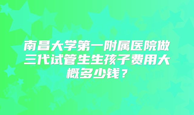 南昌大学第一附属医院做三代试管生生孩子费用大概多少钱?