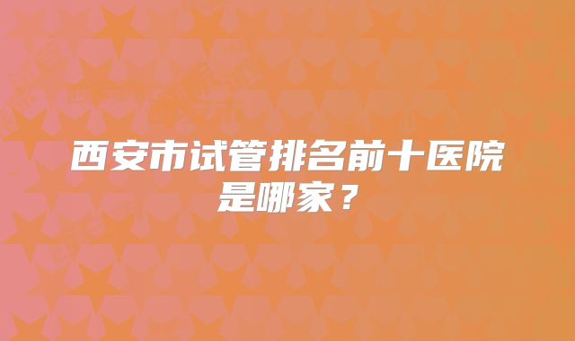 西安市试管排名前十医院是哪家？