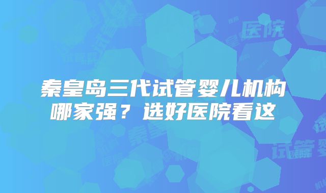 秦皇岛三代试管婴儿机构哪家强?选好医院看这