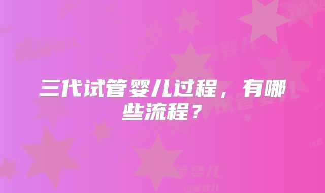 三代试管婴儿过程,有哪些流程?