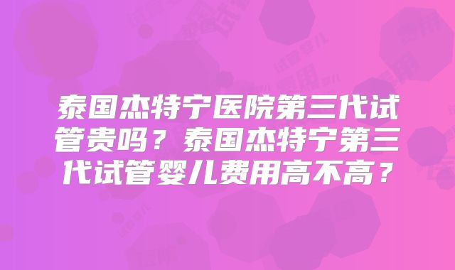 泰国杰特宁医院第三代试管贵吗？泰国杰特宁第三代试管婴儿费用高不高？