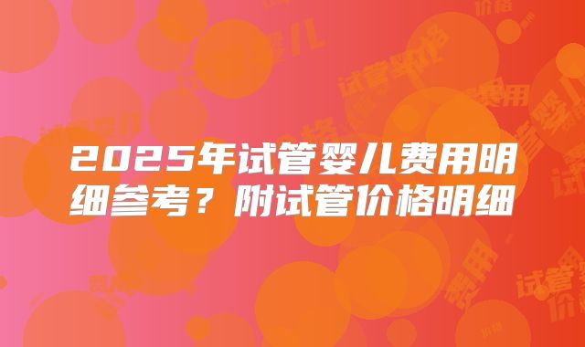 2025年试管婴儿费用明细参考？附试管价格明细