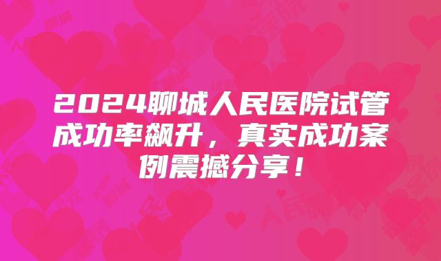 2024聊城人民医院试管成功率飙升，真实成功案例震撼分享！