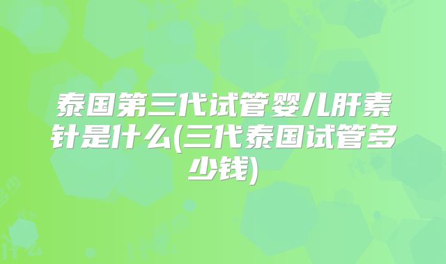 泰国第三代试管婴儿肝素针是什么(三代泰国试管多少钱)