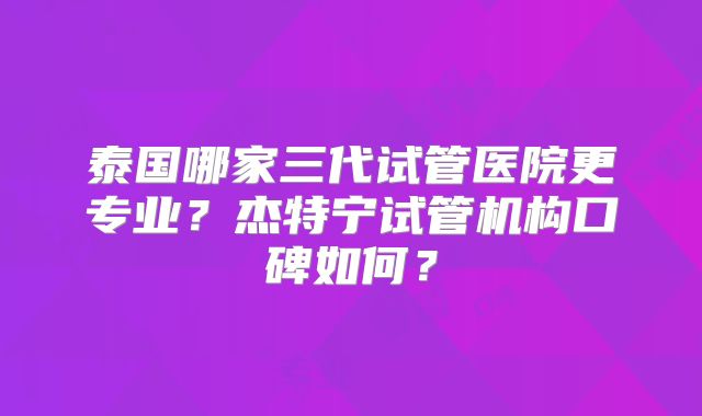 泰国哪家三代试管医院更专业?杰特宁试管机构口碑如何?