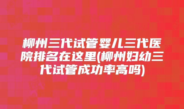 柳州三代试管婴儿三代医院排名在这里(柳州妇幼三代试管成功率高吗)