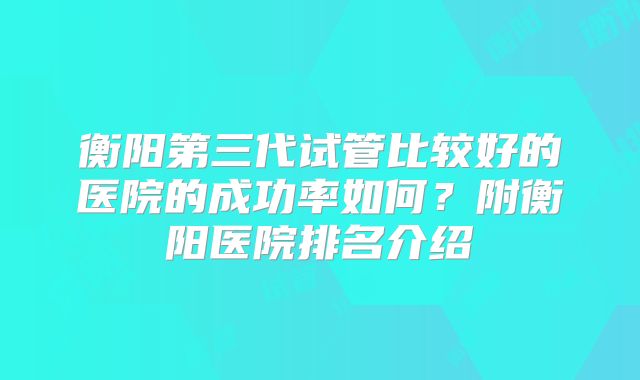 衡阳第三代试管比较好的医院的成功率如何？附衡阳医院排名介绍