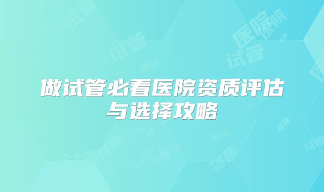 做试管必看医院资质评估与选择攻略