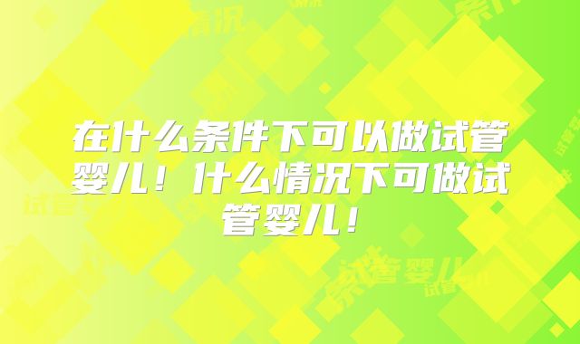 在什么条件下可以做试管婴儿!什么情况下可做试管婴儿!
