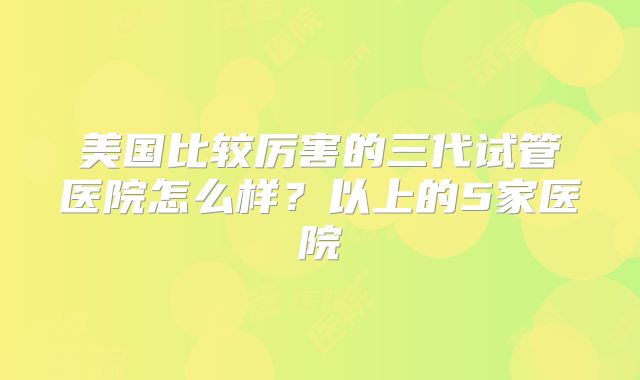 美国比较厉害的三代试管医院怎么样?以上的5家医院