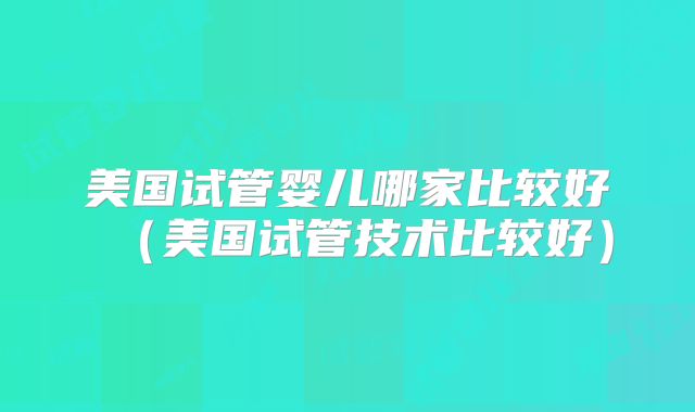 美国试管婴儿哪家比较好（美国试管技术比较好）