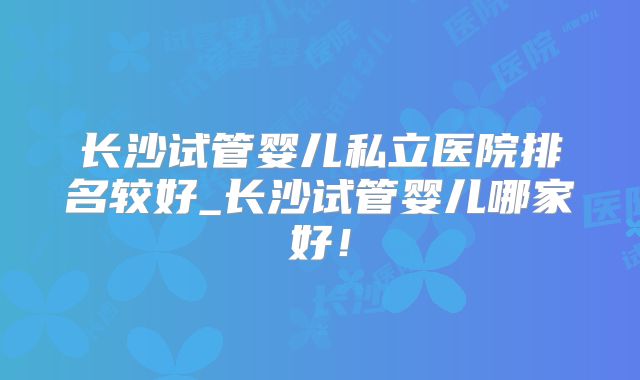 长沙试管婴儿私立医院排名较好_长沙试管婴儿哪家好!