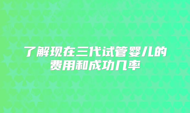 了解现在三代试管婴儿的费用和成功几率