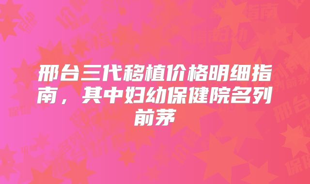 邢台三代移植价格明细指南，其中妇幼保健院名列前茅