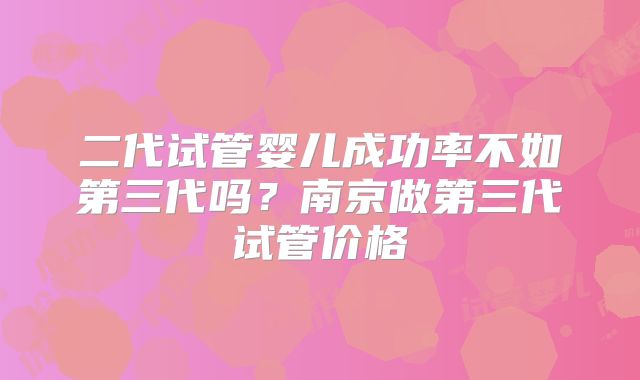 二代试管婴儿成功率不如第三代吗？南京做第三代试管价格