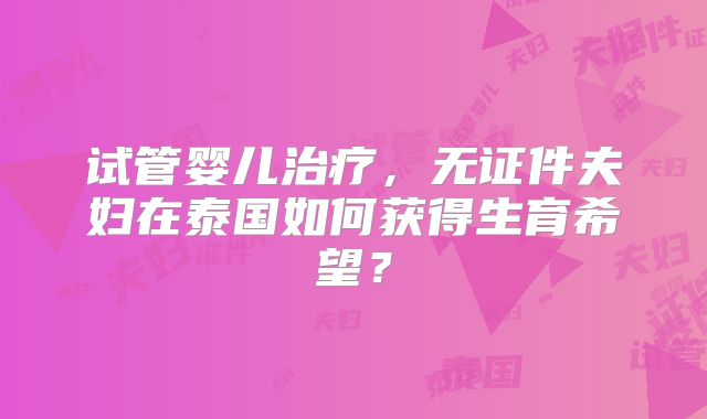 试管婴儿治疗,无证件夫妇在泰国如何获得生育希望?