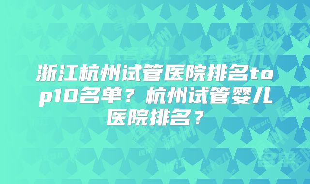 浙江杭州试管医院排名top10名单？杭州试管婴儿医院排名？