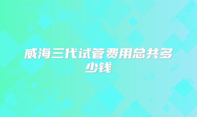 威海三代试管费用总共多少钱