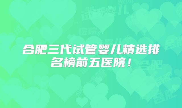 合肥三代试管婴儿精选排名榜前五医院！