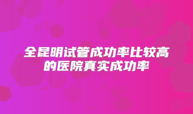 全昆明试管成功率比较高的医院真实成功率