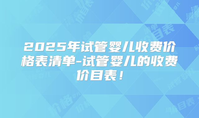 2025年试管婴儿收费价格表清单-试管婴儿的收费价目表!