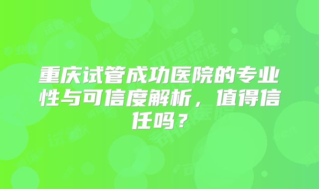 重庆试管成功医院的专业性与可信度解析，值得信任吗？