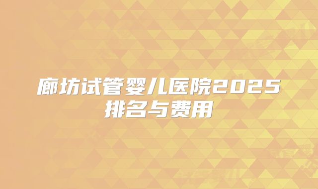 廊坊试管婴儿医院2025排名与费用