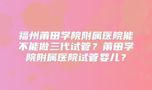 福州莆田学院附属医院能不能做三代试管？莆田学院附属医院试管婴儿？