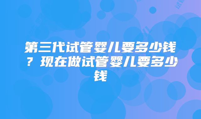 第三代试管婴儿要多少钱？现在做试管婴儿要多少钱