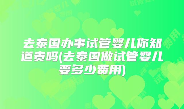 去泰国办事试管婴儿你知道贵吗(去泰国做试管婴儿要多少费用)