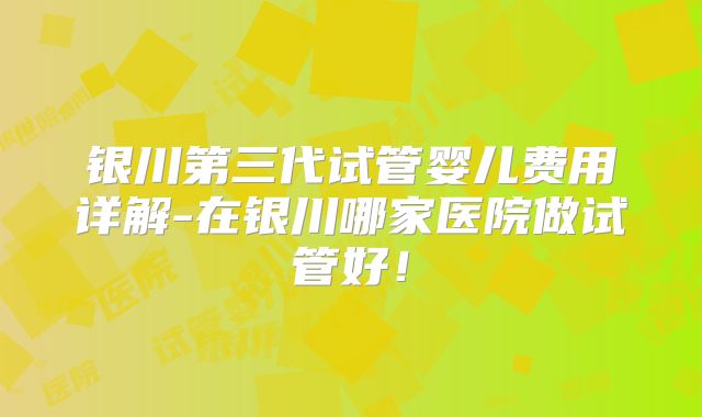 银川第三代试管婴儿费用详解-在银川哪家医院做试管好!
