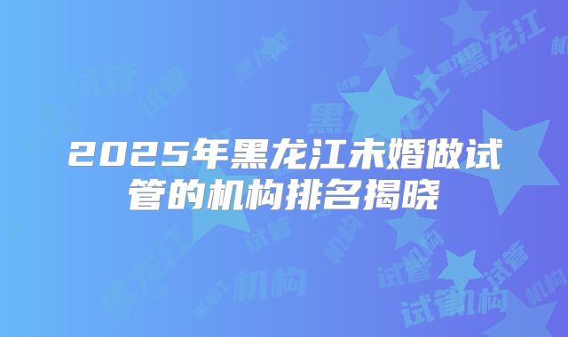 2025年黑龙江未婚做试管的机构排名揭晓