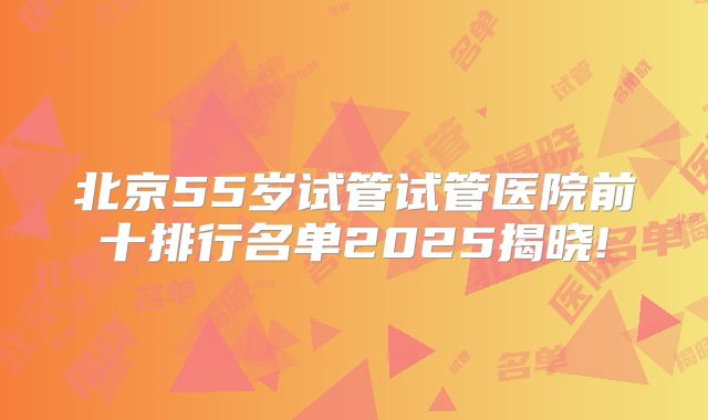 北京55岁试管试管医院前十排行名单2025揭晓!