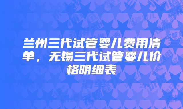 兰州三代试管婴儿费用清单,无锡三代试管婴儿价格明细表