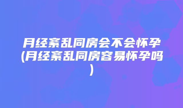 月经紊乱同房会不会怀孕(月经紊乱同房容易怀孕吗)