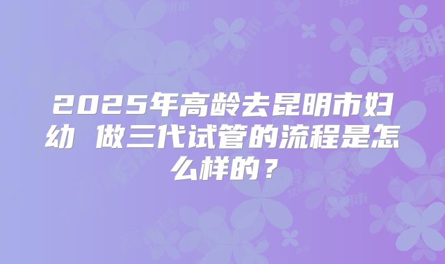 2025年高龄去昆明市妇幼 做三代试管的流程是怎么样的?