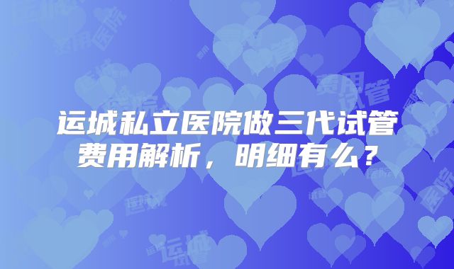 运城私立医院做三代试管费用解析，明细有么？