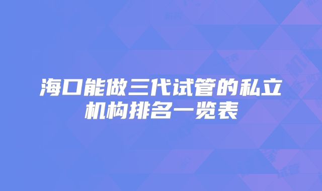 海口能做三代试管的私立机构排名一览表