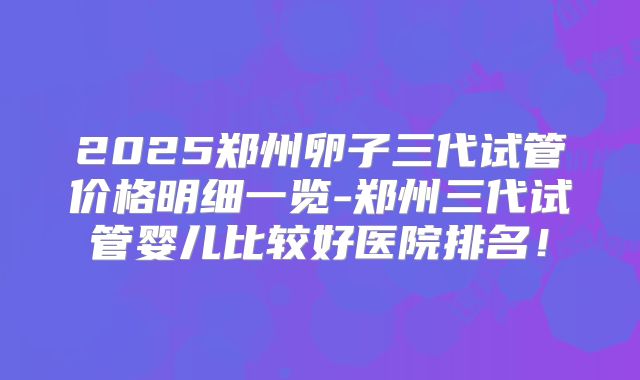 2025郑州卵子三代试管价格明细一览-郑州三代试管婴儿比较好医院排名!