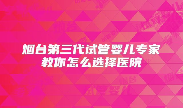 烟台第三代试管婴儿专家教你怎么选择医院