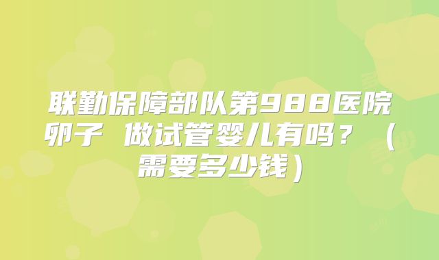 联勤保障部队第988医院卵子 做试管婴儿有吗？（需要多少钱）