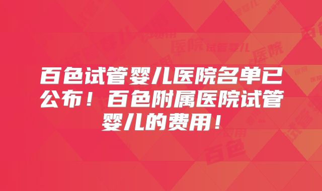 百色试管婴儿医院名单已公布！百色附属医院试管婴儿的费用！