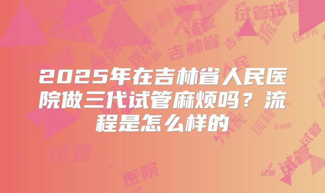2025年在吉林省人民医院做三代试管麻烦吗？流程是怎么样的
