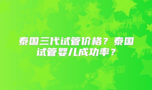 泰国三代试管价格？泰国试管婴儿成功率？