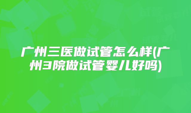 广州三医做试管怎么样(广州3院做试管婴儿好吗)