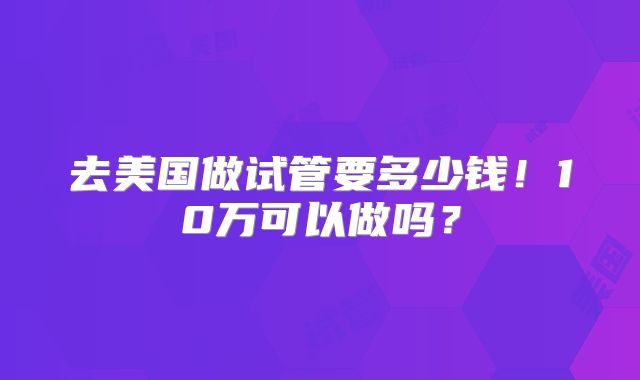 去美国做试管要多少钱！10万可以做吗？