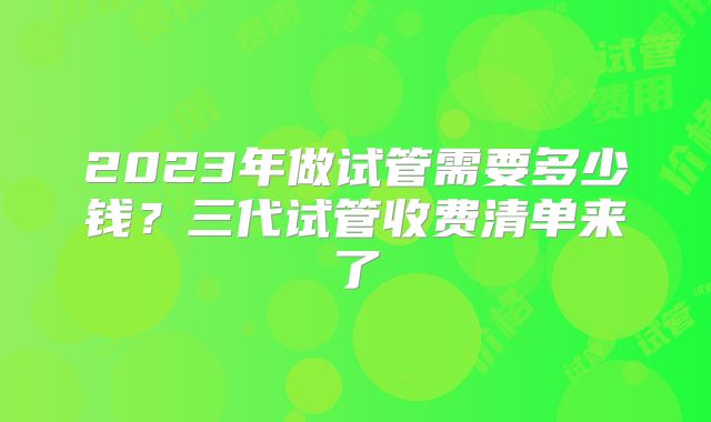 2023年做试管需要多少钱？三代试管收费清单来了