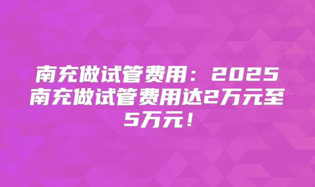 南充做试管费用：2025南充做试管费用达2万元至5万元！
