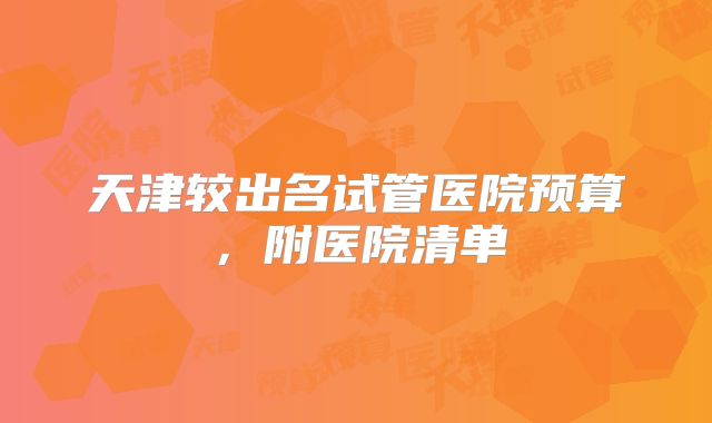 天津较出名试管医院预算,附医院清单