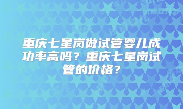 重庆七星岗做试管婴儿成功率高吗？重庆七星岗试管的价格？